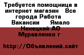 Требуется помощница в интернет-магазин - Все города Работа » Вакансии   . Ямало-Ненецкий АО,Муравленко г.